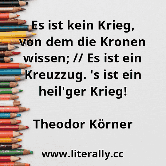 Es ist kein Krieg, von dem die Kronen wissen; // Es ist ein Kreuzzug. 's ist ein heil'ger Krieg!
Theodor Körner
