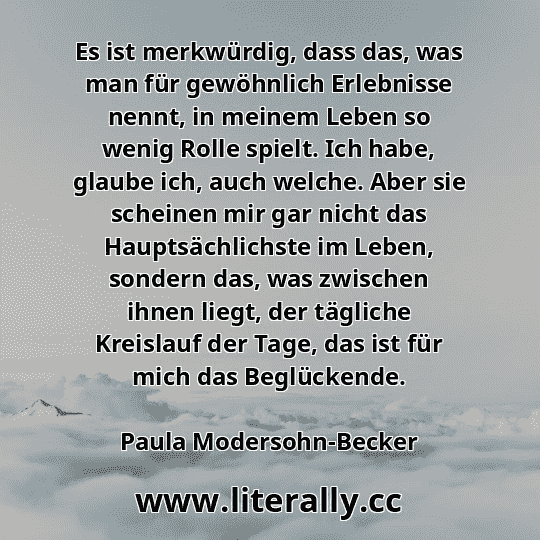 Es ist merkwürdig, dass das, was man für gewöhnlich Erlebnisse nennt, in meinem Leben so wenig Rolle spielt. Ich habe, glaube ich, auch welche. Aber sie scheinen mir gar nicht das Hauptsächlichste im Leben, sondern das, was zwischen ihnen liegt, der tägliche Kreislauf der Tage, das ist für mich das Beglückende.
Paula Modersohn-Becker
