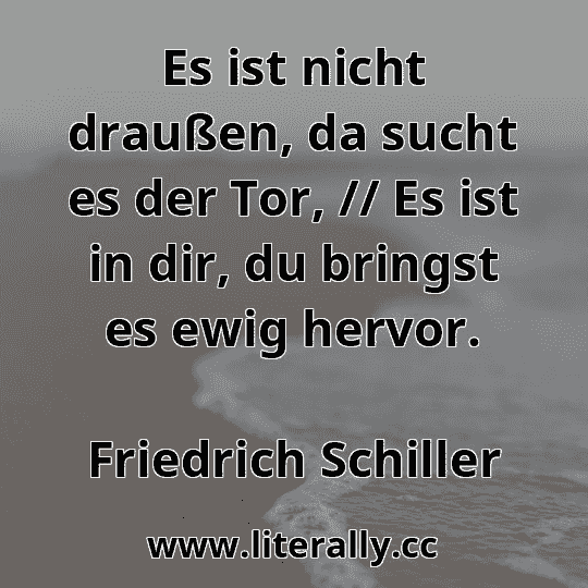 Es ist nicht draußen, da sucht es der Tor, // Es ist in dir, du bringst es ewig hervor.
Friedrich Schiller
