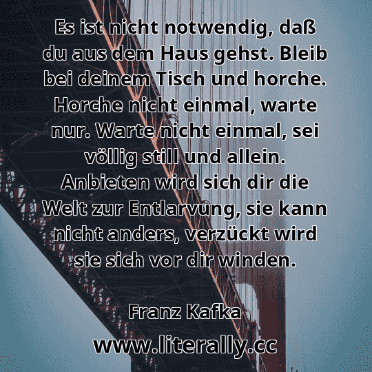 Es ist nicht notwendig, daß du aus dem Haus gehst. Bleib bei deinem Tisch und horche. Horche nicht einmal, warte nur. Warte nicht einmal, sei völlig still und allein. Anbieten wird sich dir die Welt zur Entlarvung, sie kann nicht anders, verzückt wird sie sich vor dir winden.
Franz Kafka
