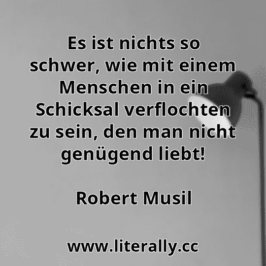 Es ist nichts so schwer, wie mit einem Menschen in ein Schicksal verflochten zu sein, den man nicht genügend liebt!
Robert Musil
