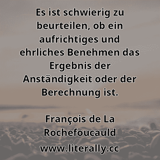 Es ist schwierig zu beurteilen, ob ein aufrichtiges und ehrliches Benehmen das Ergebnis der Anständigkeit oder der Berechnung ist.
François de La Rochefoucauld
