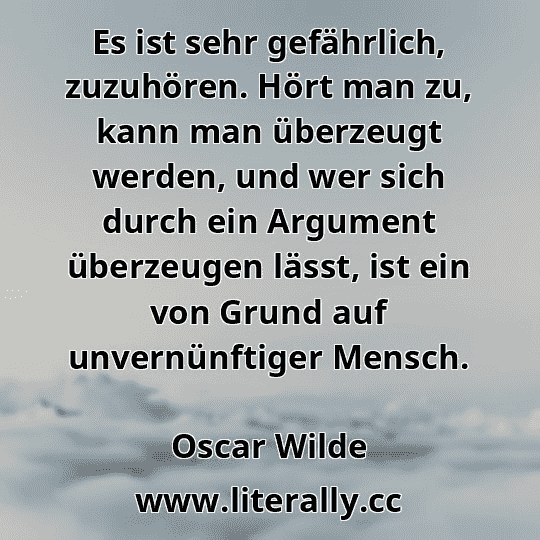 Es ist sehr gefährlich, zuzuhören. Hört man zu, kann man überzeugt werden, und wer sich durch ein Argument überzeugen lässt, ist ein von Grund auf unvernünftiger Mensch.
Oscar Wilde
