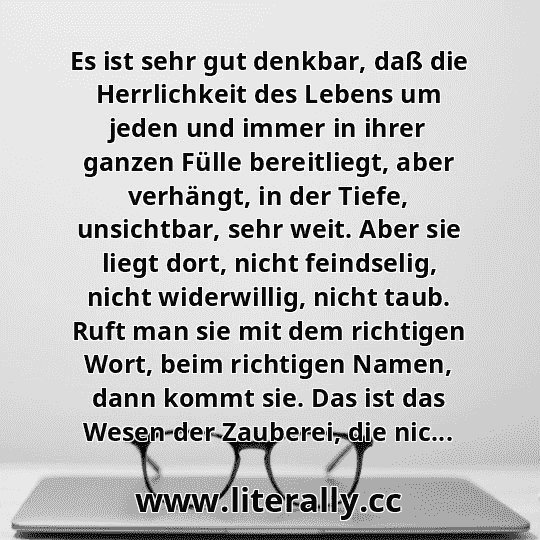 Es ist sehr gut denkbar, daß die Herrlichkeit des Lebens um jeden und immer in ihrer ganzen Fülle bereitliegt, aber verhängt, in der Tiefe, unsichtbar, sehr weit. Aber sie liegt dort, nicht feindselig, nicht widerwillig, nicht taub. Ruft man sie mit dem richtigen Wort, beim richtigen Namen, dann kommt sie. Das ist das Wesen der Zauberei, die nic...