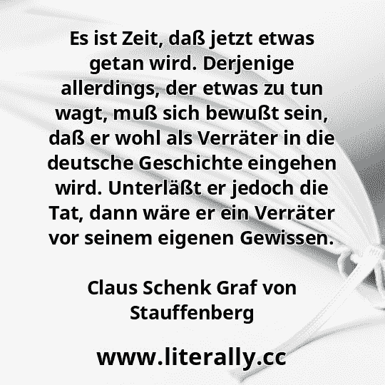 Es ist Zeit, daß jetzt etwas getan wird. Derjenige allerdings, der etwas zu tun wagt, muß sich bewußt sein, daß er wohl als Verräter in die deutsche Geschichte eingehen wird. Unterläßt er jedoch die Tat, dann wäre er ein Verräter vor seinem eigenen Gewissen.
Claus Schenk Graf von Stauffenberg
