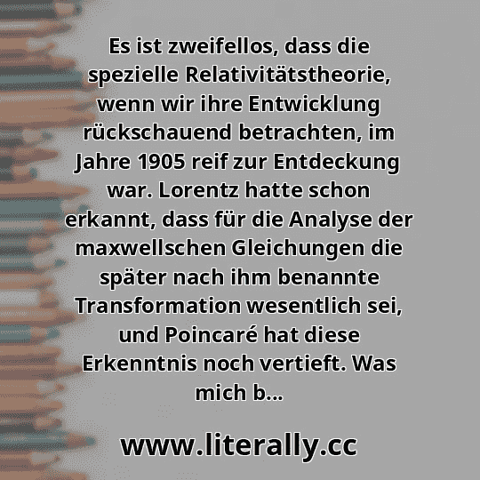 Es ist zweifellos, dass die spezielle Relativitätstheorie, wenn wir ihre Entwicklung rückschauend betrachten, im Jahre 1905 reif zur Entdeckung war. Lorentz hatte schon erkannt, dass für die Analyse der maxwellschen Gleichungen die später nach ihm benannte Transformation wesentlich sei, und Poincaré hat diese Erkenntnis noch vertieft. Was mich b...
