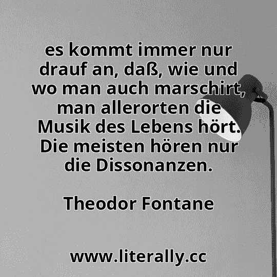 es kommt immer nur drauf an, daß, wie und wo man auch marschirt, man allerorten die Musik des Lebens hört. Die meisten hören nur die Dissonanzen.
Theodor Fontane
