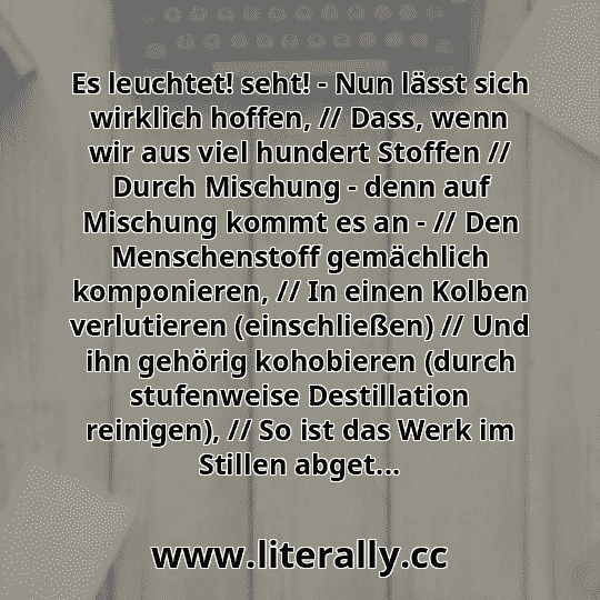Es leuchtet! seht! - Nun lässt sich wirklich hoffen, // Dass, wenn wir aus viel hundert Stoffen // Durch Mischung - denn auf Mischung kommt es an - // Den Menschenstoff gemächlich komponieren, // In einen Kolben verlutieren (einschließen) // Und ihn gehörig kohobieren (durch stufenweise Destillation reinigen), // So ist das Werk im Stillen abget...