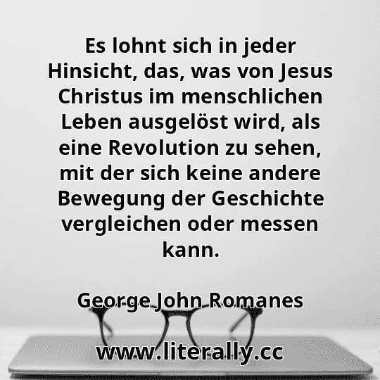 Es lohnt sich in jeder Hinsicht, das, was von Jesus Christus im menschlichen Leben ausgelöst wird, als eine Revolution zu sehen, mit der sich keine andere Bewegung der Geschichte vergleichen oder messen kann.
George John Romanes
 Es lohnt sich in jeder Hinsicht, das, was von Jesus Christus im menschlichen Leben ausgelöst wird, als eine Revolution zu sehen, mit der sich keine andere Bewegung der Geschichte vergleichen oder messen kann.
George John Romanes