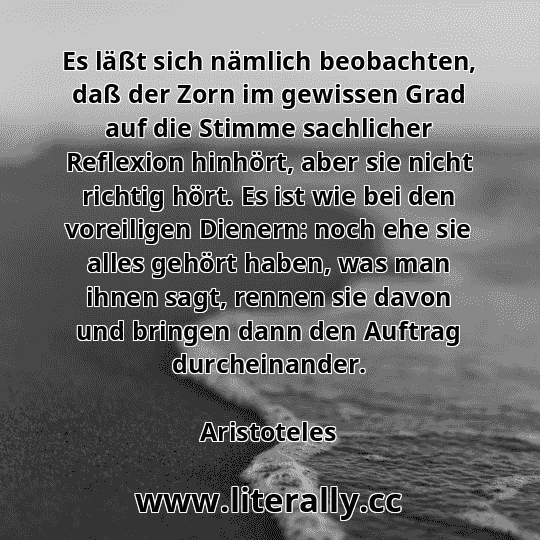 Es läßt sich nämlich beobachten, daß der Zorn im gewissen Grad auf die Stimme sachlicher Reflexion hinhört, aber sie nicht richtig hört. Es ist wie bei den voreiligen Dienern: noch ehe sie alles gehört haben, was man ihnen sagt, rennen sie davon und bringen dann den Auftrag durcheinander.
Aristoteles
