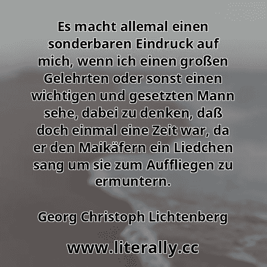 Es macht allemal einen sonderbaren Eindruck auf mich, wenn ich einen großen Gelehrten oder sonst einen wichtigen und gesetzten Mann sehe, dabei zu denken, daß doch einmal eine Zeit war, da er den Maikäfern ein Liedchen sang um sie zum Auffliegen zu ermuntern.
Georg Christoph Lichtenberg
