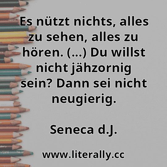 Es nützt nichts, alles zu sehen, alles zu hören. (...) Du willst nicht jähzornig sein? Dann sei nicht neugierig.
Seneca d.J.
