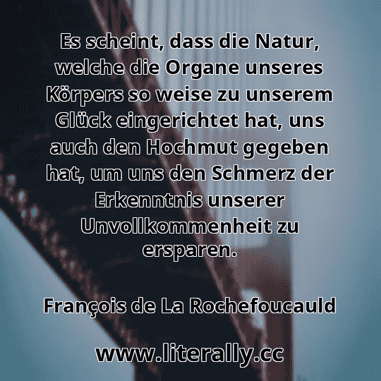 Es scheint, dass die Natur, welche die Organe unseres Körpers so weise zu unserem Glück eingerichtet hat, uns auch den Hochmut gegeben hat, um uns den Schmerz der Erkenntnis unserer Unvollkommenheit zu ersparen.
François de La Rochefoucauld
