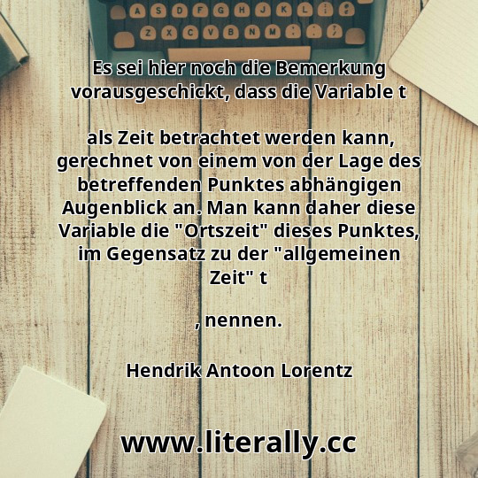 Es sei hier noch die Bemerkung vorausgeschickt, dass die Variable t
 als Zeit betrachtet werden kann, gerechnet von einem von der Lage des betreffenden Punktes abhängigen Augenblick an. Man kann daher diese Variable die "Ortszeit" dieses Punktes, im Gegensatz zu der "allgemeinen Zeit" t
, nennen.
Hendrik Antoon Lorentz

