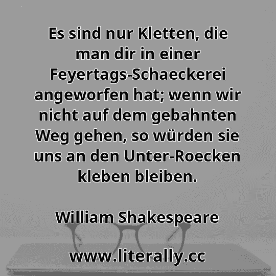 Es sind nur Kletten, die man dir in einer Feyertags-Schaeckerei angeworfen hat; wenn wir nicht auf dem gebahnten Weg gehen, so würden sie uns an den Unter-Roecken kleben bleiben.
William Shakespeare
