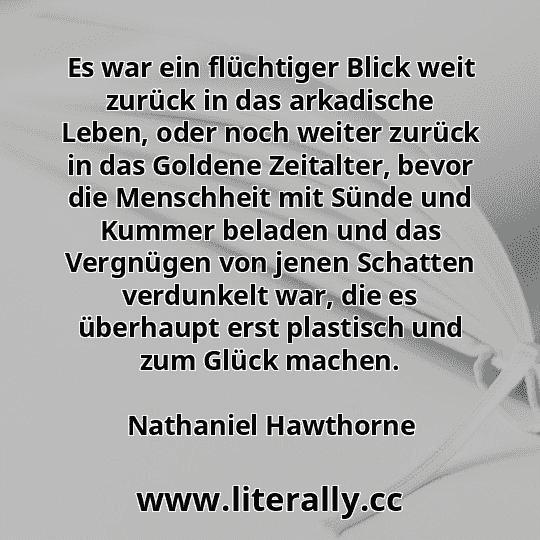 Es war ein flüchtiger Blick weit zurück in das arkadische Leben, oder noch weiter zurück in das Goldene Zeitalter, bevor die Menschheit mit Sünde und Kummer beladen und das Vergnügen von jenen Schatten verdunkelt war, die es überhaupt erst plastisch und zum Glück machen.
Nathaniel Hawthorne
Es war ein flüchtiger Blick weit zurück in das arkadische Leben, oder noch weiter zurück in das Goldene Zeitalter, bevor die Menschheit mit Sünde und Kummer beladen und das Vergnügen von jenen Schatten verdunkelt war, die es überhaupt erst plastisch und zum Glück machen.
Nathaniel Hawthorne