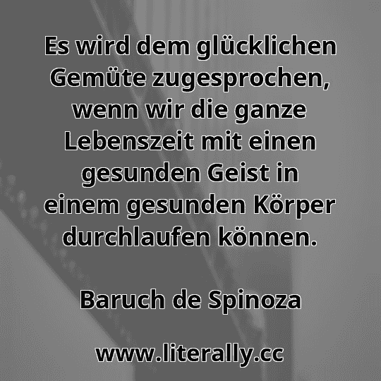 Es wird dem glücklichen Gemüte zugesprochen, wenn wir die ganze Lebenszeit mit einen gesunden Geist in einem gesunden Körper durchlaufen können.
Baruch de Spinoza
