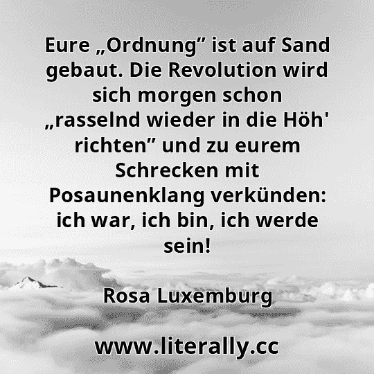 Eure „Ordnung” ist auf Sand gebaut. Die Revolution wird sich morgen schon „rasselnd wieder in die Höh' richten” und zu eurem Schrecken mit Posaunenklang verkünden: ich war, ich bin, ich werde sein!
Rosa Luxemburg
Eure „Ordnung” ist auf Sand gebaut. Die Revolution wird sich morgen schon „rasselnd wieder in die Höh' richten” und zu eurem Schrecken mit Posaunenklang verkünden: ich war, ich bin, ich werde sein!
Rosa Luxemburg