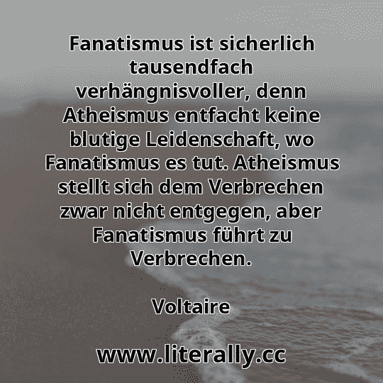 Fanatismus ist sicherlich tausendfach verhängnisvoller, denn Atheismus entfacht keine blutige Leidenschaft, wo Fanatismus es tut. Atheismus stellt sich dem Verbrechen zwar nicht entgegen, aber Fanatismus führt zu Verbrechen.
Voltaire
Fanatismus ist sicherlich tausendfach verhängnisvoller, denn Atheismus entfacht keine blutige Leidenschaft, wo Fanatismus es tut. Atheismus stellt sich dem Verbrechen zwar nicht entgegen, aber Fanatismus führt zu Verbrechen.
Voltaire