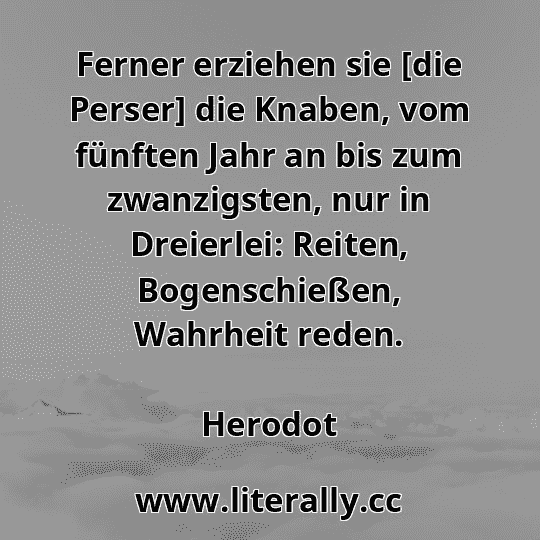 Ferner erziehen sie [die Perser] die Knaben, vom fünften Jahr an bis zum zwanzigsten, nur in Dreierlei: Reiten, Bogenschießen, Wahrheit reden.
Herodot
