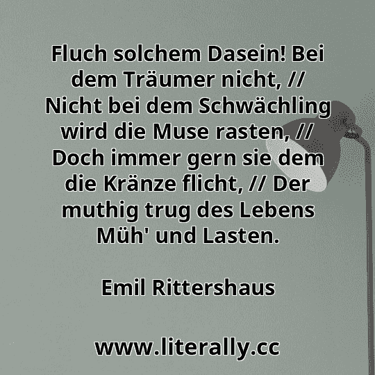 Fluch solchem Dasein! Bei dem Träumer nicht, // Nicht bei dem Schwächling wird die Muse rasten, // Doch immer gern sie dem die Kränze flicht, // Der muthig trug des Lebens Müh' und Lasten.
Emil Rittershaus
 Fluch solchem Dasein! Bei dem Träumer nicht, // Nicht bei dem Schwächling wird die Muse rasten, // Doch immer gern sie dem die Kränze flicht, // Der muthig trug des Lebens Müh' und Lasten.
Emil Rittershaus