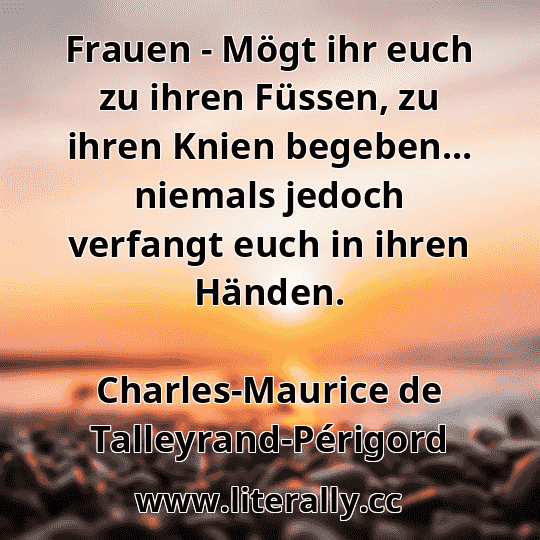 Frauen - Mögt ihr euch zu ihren Füssen, zu ihren Knien begeben... niemals jedoch verfangt euch in ihren Händen.
Charles-Maurice de Talleyrand-Périgord
