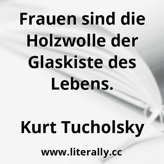 Frauen sind die Holzwolle der Glaskiste des Lebens.
Kurt Tucholsky
