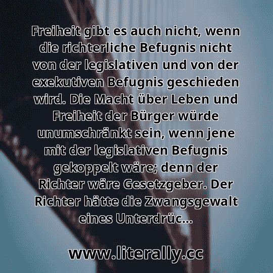 Freiheit gibt es auch nicht, wenn die richterliche Befugnis nicht von der legislativen und von der exekutiven Befugnis geschieden wird. Die Macht über Leben und Freiheit der Bürger würde unumschränkt sein, wenn jene mit der legislativen Befugnis gekoppelt wäre; denn der Richter wäre Gesetzgeber. Der Richter hätte die Zwangsgewalt eines Unterdrüc...