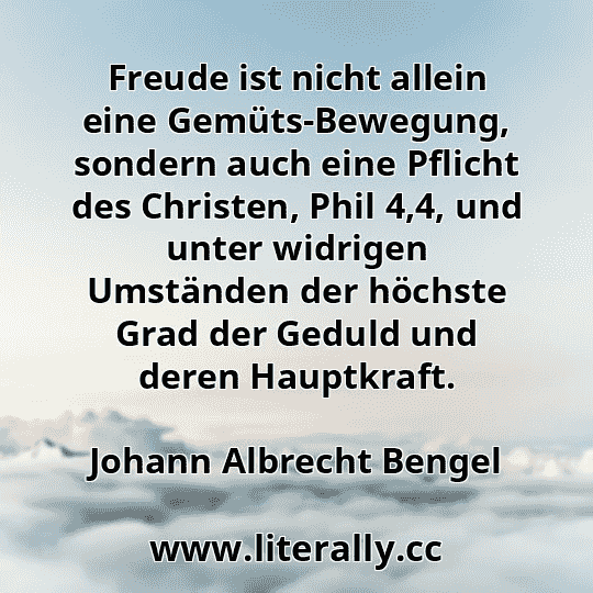Freude ist nicht allein eine Gemüts-Bewegung, sondern auch eine Pflicht des Christen, Phil 4,4, und unter widrigen Umständen der höchste Grad der Geduld und deren Hauptkraft.
Johann Albrecht Bengel
