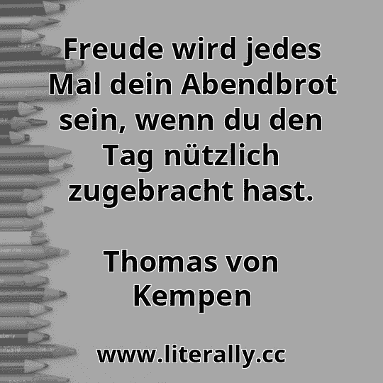 Freude wird jedes Mal dein Abendbrot sein, wenn du den Tag nützlich zugebracht hast.
Thomas von Kempen
