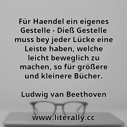 Für Haendel ein eigenes Gestelle - Dieß Gestelle muss bey jeder Lücke eine Leiste haben, welche leicht beweglich zu machen, so für größere und kleinere Bücher.
Ludwig van Beethoven
