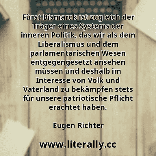 Fürst Bismarck ist zugleich der Träger eines Systems der inneren Politik, das wir als dem Liberalismus und dem parlamentarischen Wesen entgegengesetzt ansehen müssen und deshalb im Interesse von Volk und Vaterland zu bekämpfen stets für unsere patriotische Pflicht erachtet haben.
Eugen Richter
