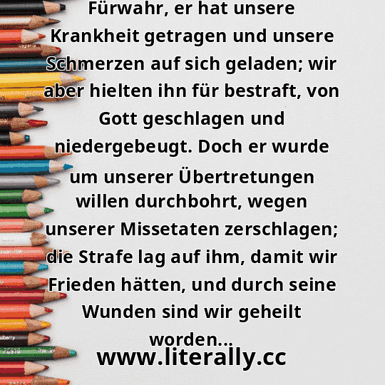 Fürwahr, er hat unsere Krankheit getragen und unsere Schmerzen auf sich geladen; wir aber hielten ihn für bestraft, von Gott geschlagen und niedergebeugt. Doch er wurde um unserer Übertretungen willen durchbohrt, wegen unserer Missetaten zerschlagen; die Strafe lag auf ihm, damit wir Frieden hätten, und durch seine Wunden sind wir geheilt worden...