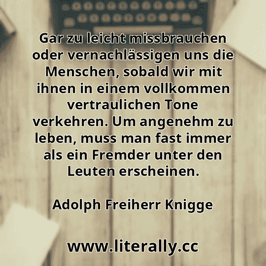 Gar zu leicht missbrauchen oder vernachlässigen uns die Menschen, sobald wir mit ihnen in einem vollkommen vertraulichen Tone verkehren. Um angenehm zu leben, muss man fast immer als ein Fremder unter den Leuten erscheinen.
Adolph Freiherr Knigge
