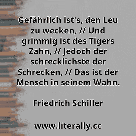 Gefährlich ist's, den Leu zu wecken, // Und grimmig ist des Tigers Zahn, // Jedoch der schrecklichste der Schrecken, // Das ist der Mensch in seinem Wahn.
Friedrich Schiller

