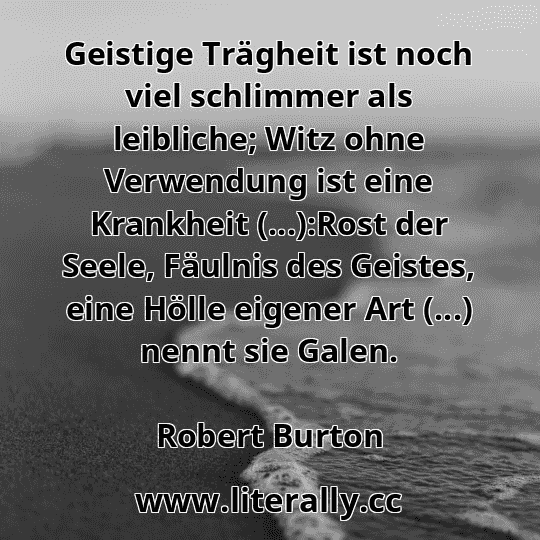 Geistige Trägheit ist noch viel schlimmer als leibliche; Witz ohne Verwendung ist eine Krankheit (...):Rost der Seele, Fäulnis des Geistes, eine Hölle eigener Art (...) nennt sie Galen.
Robert Burton
