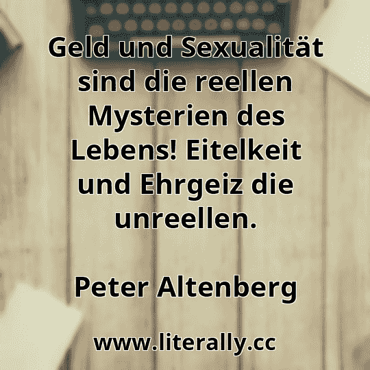 Geld und Sexualität sind die reellen Mysterien des Lebens! Eitelkeit und Ehrgeiz die unreellen.
Peter Altenberg
Geld und Sexualität sind die reellen Mysterien des Lebens! Eitelkeit und Ehrgeiz die unreellen.
Peter Altenberg
