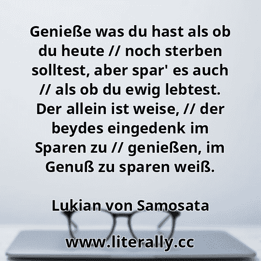 Genieße was du hast als ob du heute // noch sterben solltest, aber spar' es auch // als ob du ewig lebtest. Der allein ist weise, // der beydes eingedenk im Sparen zu // genießen, im Genuß zu sparen weiß.
Lukian von Samosata
