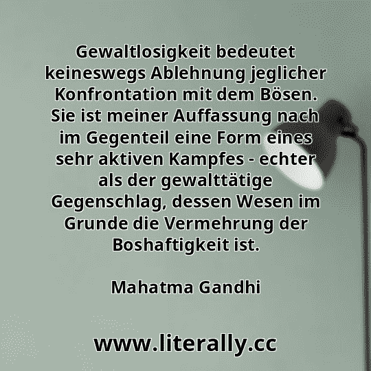 Gewaltlosigkeit bedeutet keineswegs Ablehnung jeglicher Konfrontation mit dem Bösen. Sie ist meiner Auffassung nach im Gegenteil eine Form eines sehr aktiven Kampfes - echter als der gewalttätige Gegenschlag, dessen Wesen im Grunde die Vermehrung der Boshaftigkeit ist.
Mahatma Gandhi
Gewaltlosigkeit bedeutet keineswegs Ablehnung jeglicher Konfrontation mit dem Bösen. Sie ist meiner Auffassung nach im Gegenteil eine Form eines sehr aktiven Kampfes - echter als der gewalttätige Gegenschlag, dessen Wesen im Grunde die Vermehrung der Boshaftigkeit ist.
Mahatma Gandhi