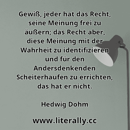 Gewiß, jeder hat das Recht, seine Meinung frei zu äußern; das Recht aber, diese Meinung mit der Wahrheit zu identifizieren und für den Andersdenkenden Scheiterhaufen zu errichten, das hat er nicht.
Hedwig Dohm
