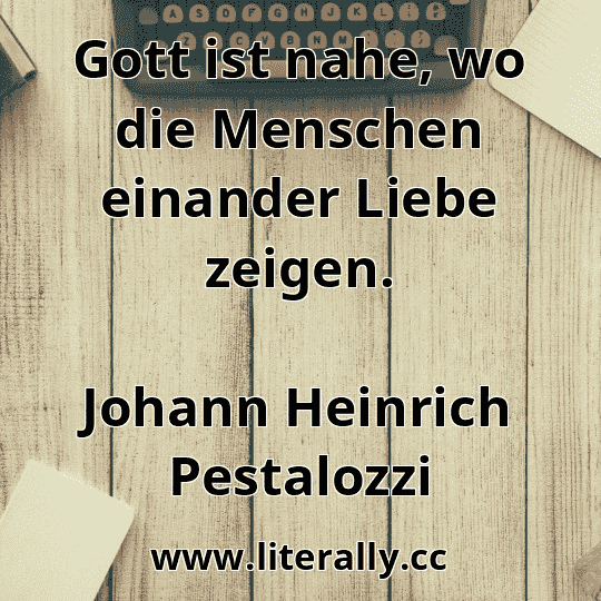 Gott ist nahe, wo die Menschen einander Liebe zeigen.
Johann Heinrich Pestalozzi
