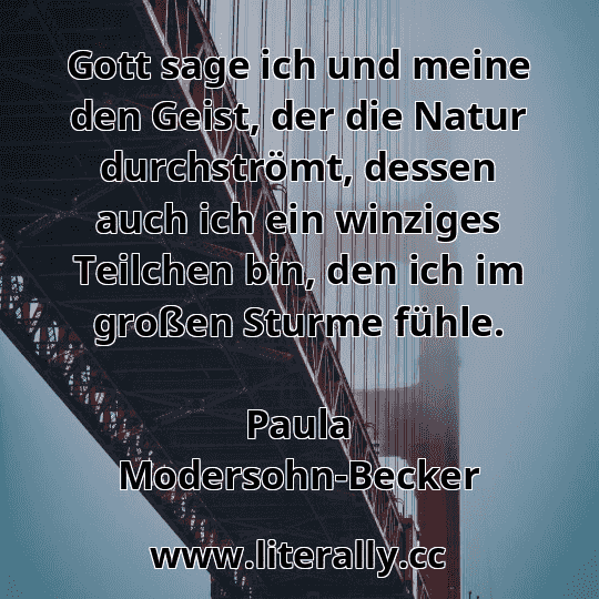 Gott sage ich und meine den Geist, der die Natur durchströmt, dessen auch ich ein winziges Teilchen bin, den ich im großen Sturme fühle.
Paula Modersohn-Becker
Gott sage ich und meine den Geist, der die Natur durchströmt, dessen auch ich ein winziges Teilchen bin, den ich im großen Sturme fühle.
Paula Modersohn-Becker