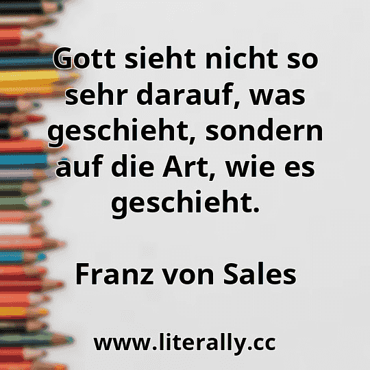 Gott sieht nicht so sehr darauf, was geschieht, sondern auf die Art, wie es geschieht.
Franz von Sales
Gott sieht nicht so sehr darauf, was geschieht, sondern auf die Art, wie es geschieht.
Franz von Sales