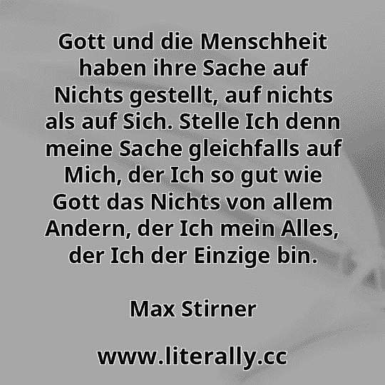Gott und die Menschheit haben ihre Sache auf Nichts gestellt, auf nichts als auf Sich. Stelle Ich denn meine Sache gleichfalls auf Mich, der Ich so gut wie Gott das Nichts von allem Andern, der Ich mein Alles, der Ich der Einzige bin.
Max Stirner
