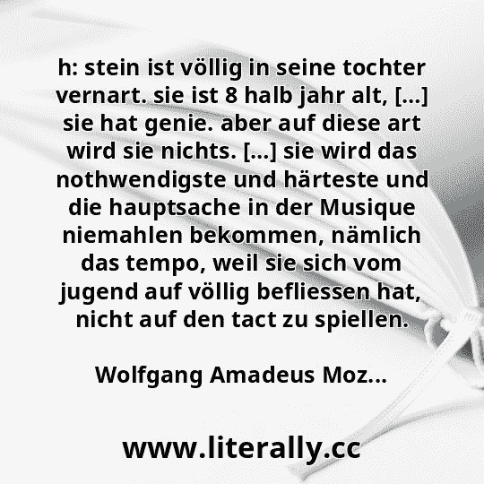 h: stein ist völlig in seine tochter vernart. sie ist 8 halb jahr alt, […] sie hat genie. aber auf diese art wird sie nichts. […] sie wird das nothwendigste und härteste und die hauptsache in der Musique niemahlen bekommen, nämlich das tempo, weil sie sich vom jugend auf völlig befliessen hat, nicht auf den tact zu spiellen.
Wolfgang Amadeus Moz...