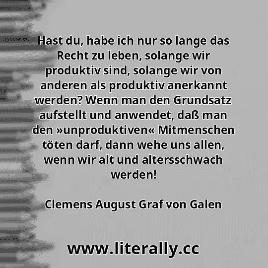 Hast du, habe ich nur so lange das Recht zu leben, solange wir produktiv sind, solange wir von anderen als produktiv anerkannt werden? Wenn man den Grundsatz aufstellt und anwendet, daß man den »unproduktiven« Mitmenschen töten darf, dann wehe uns allen, wenn wir alt und altersschwach werden!
Clemens August Graf von Galen
