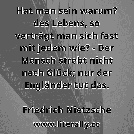 Hat man sein warum? des Lebens, so verträgt man sich fast mit jedem wie? - Der Mensch strebt nicht nach Glück; nur der Engländer tut das.
Friedrich Nietzsche
