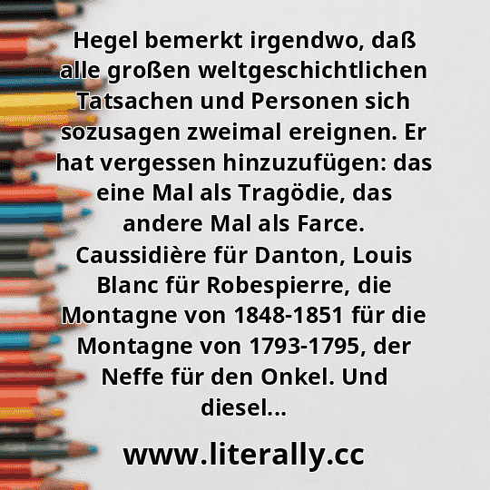 Hegel bemerkt irgendwo, daß alle großen weltgeschichtlichen Tatsachen und Personen sich sozusagen zweimal ereignen. Er hat vergessen hinzuzufügen: das eine Mal als Tragödie, das andere Mal als Farce. Caussidière für Danton, Louis Blanc für Robespierre, die Montagne von 1848-1851 für die Montagne von 1793-1795, der Neffe für den Onkel. Und diesel...