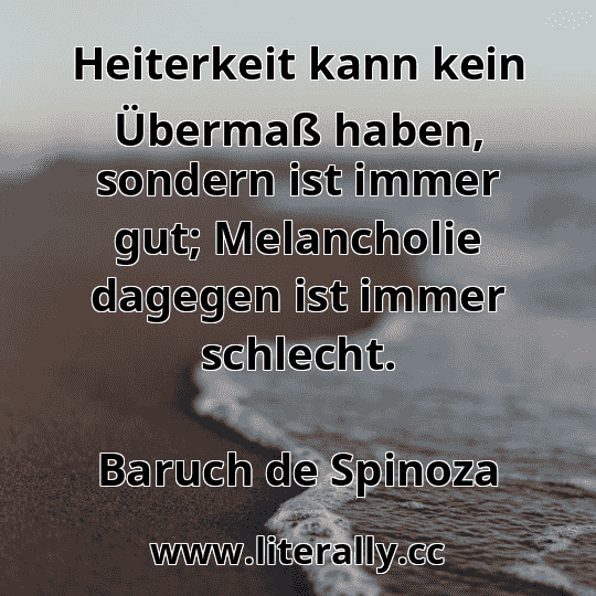 Heiterkeit kann kein Übermaß haben, sondern ist immer gut; Melancholie dagegen ist immer schlecht.
Baruch de Spinoza
