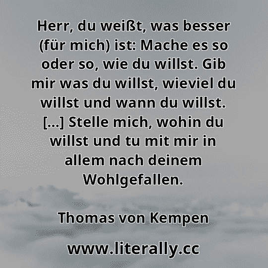 Herr, du weißt, was besser (für mich) ist: Mache es so oder so, wie du willst. Gib mir was du willst, wieviel du willst und wann du willst. […] Stelle mich, wohin du willst und tu mit mir in allem nach deinem Wohlgefallen.
Thomas von Kempen
